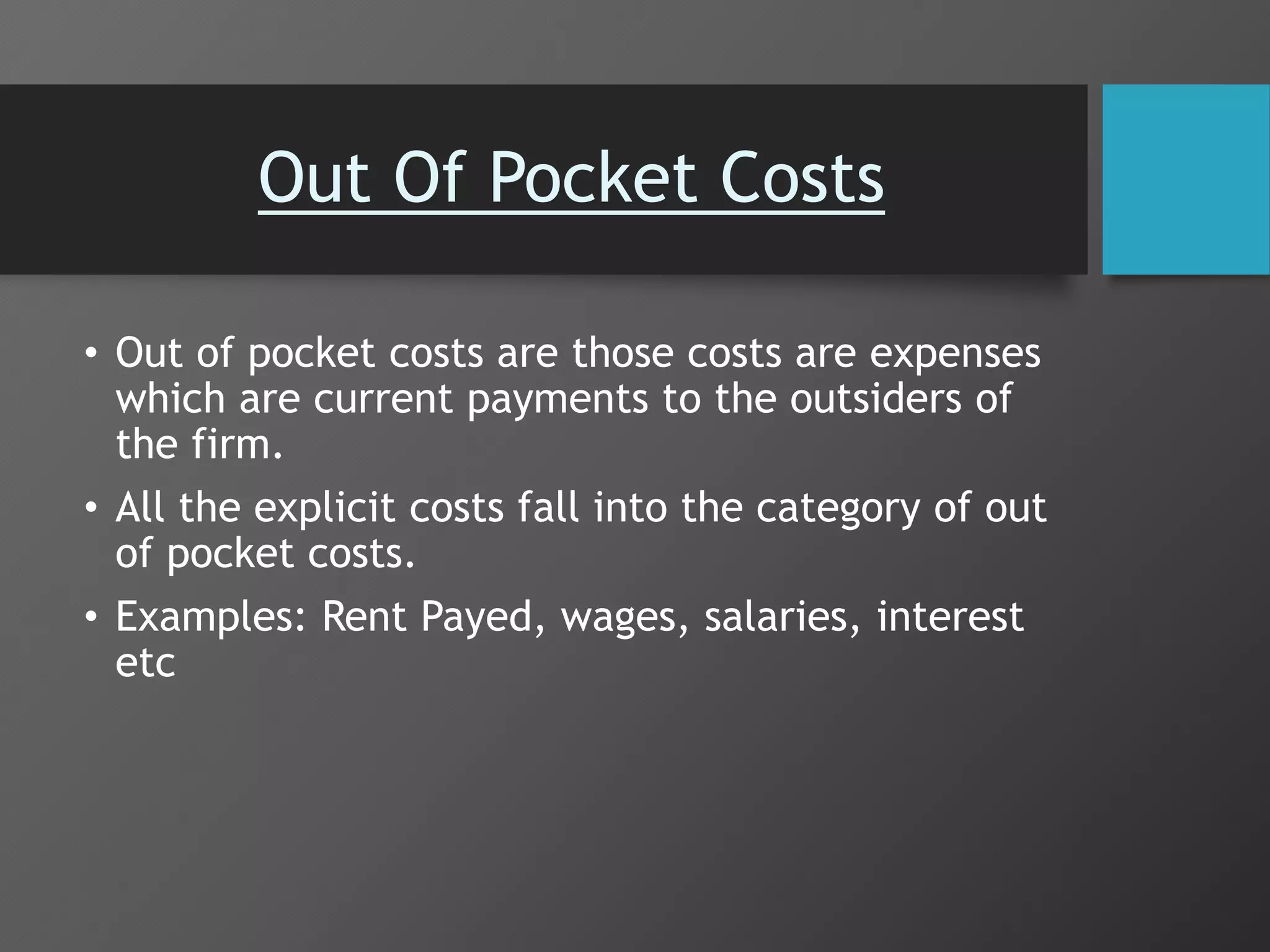 Out Of Pocket Costs
• Out of pocket costs are those costs are expenses
which are current payments to the outsiders of
the firm.
• All the explicit costs fall into the category of out
of pocket costs.
• Examples: Rent Payed, wages, salaries, interest
etc
 