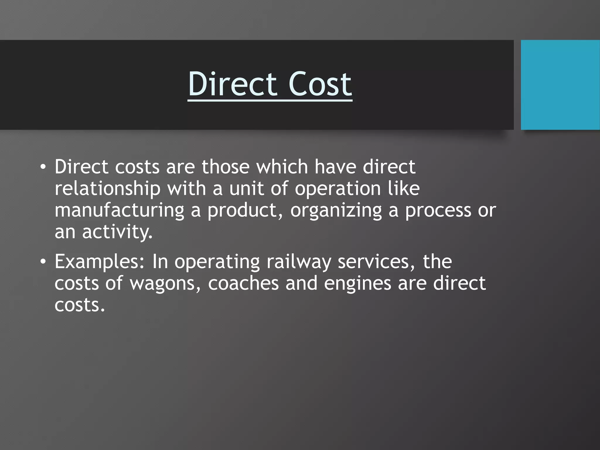 Direct Cost
• Direct costs are those which have direct
relationship with a unit of operation like
manufacturing a product, organizing a process or
an activity.
• Examples: In operating railway services, the
costs of wagons, coaches and engines are direct
costs.
 