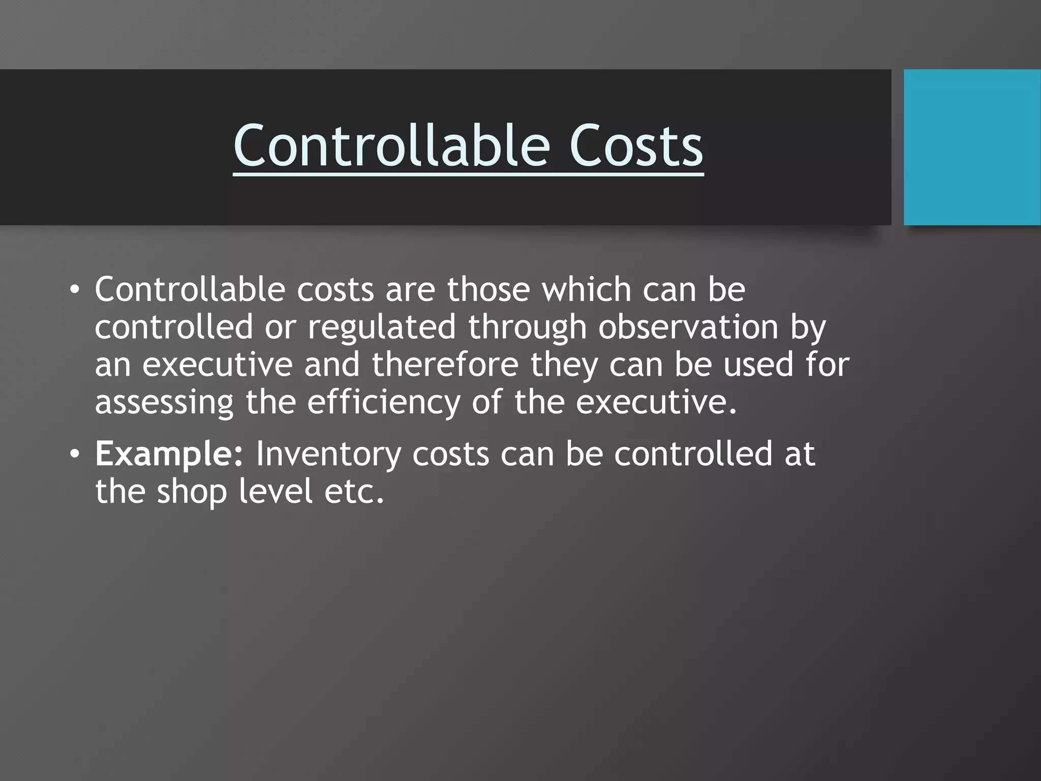 Controllable Costs
• Controllable costs are those which can be
controlled or regulated through observation by
an executive and therefore they can be used for
assessing the efficiency of the executive.
• Example: Inventory costs can be controlled at
the shop level etc.
 