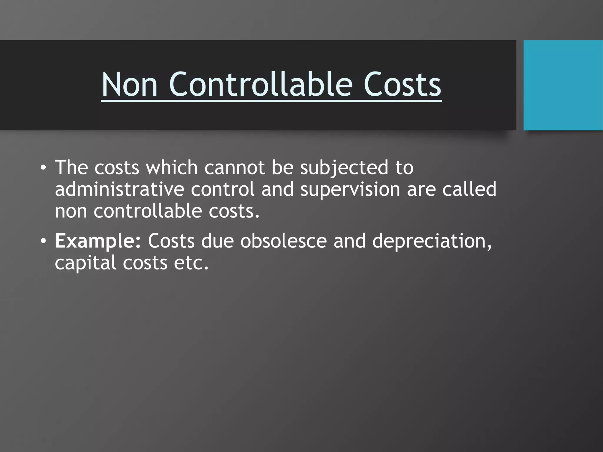 Non Controllable Costs
• The costs which cannot be subjected to
administrative control and supervision are called
non controllable costs.
• Example: Costs due obsolesce and depreciation,
capital costs etc.
 