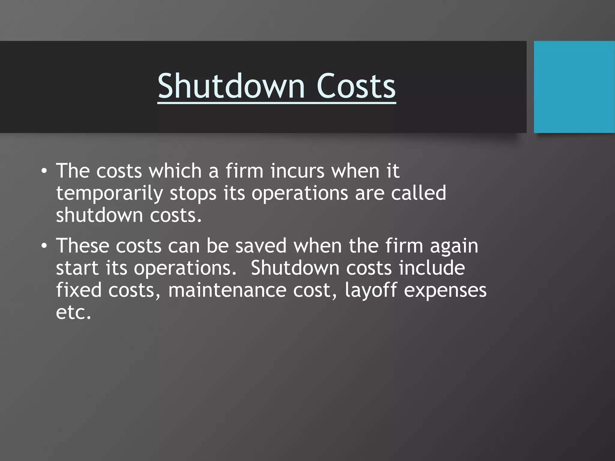 Shutdown Costs
• The costs which a firm incurs when it
temporarily stops its operations are called
shutdown costs.
• These costs can be saved when the firm again
start its operations. Shutdown costs include
fixed costs, maintenance cost, layoff expenses
etc.
 
