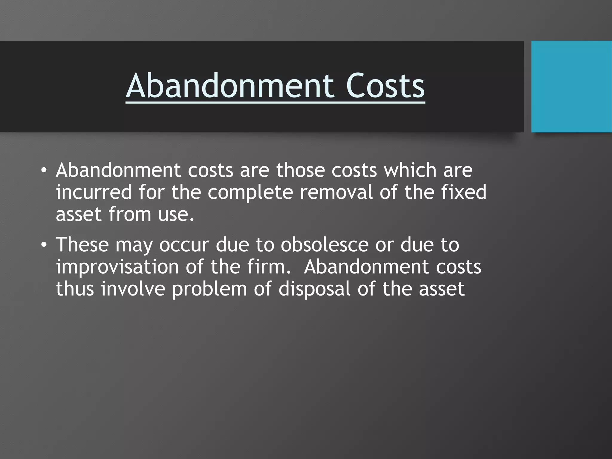 Abandonment Costs
• Abandonment costs are those costs which are
incurred for the complete removal of the fixed
asset from use.
• These may occur due to obsolesce or due to
improvisation of the firm. Abandonment costs
thus involve problem of disposal of the asset
 