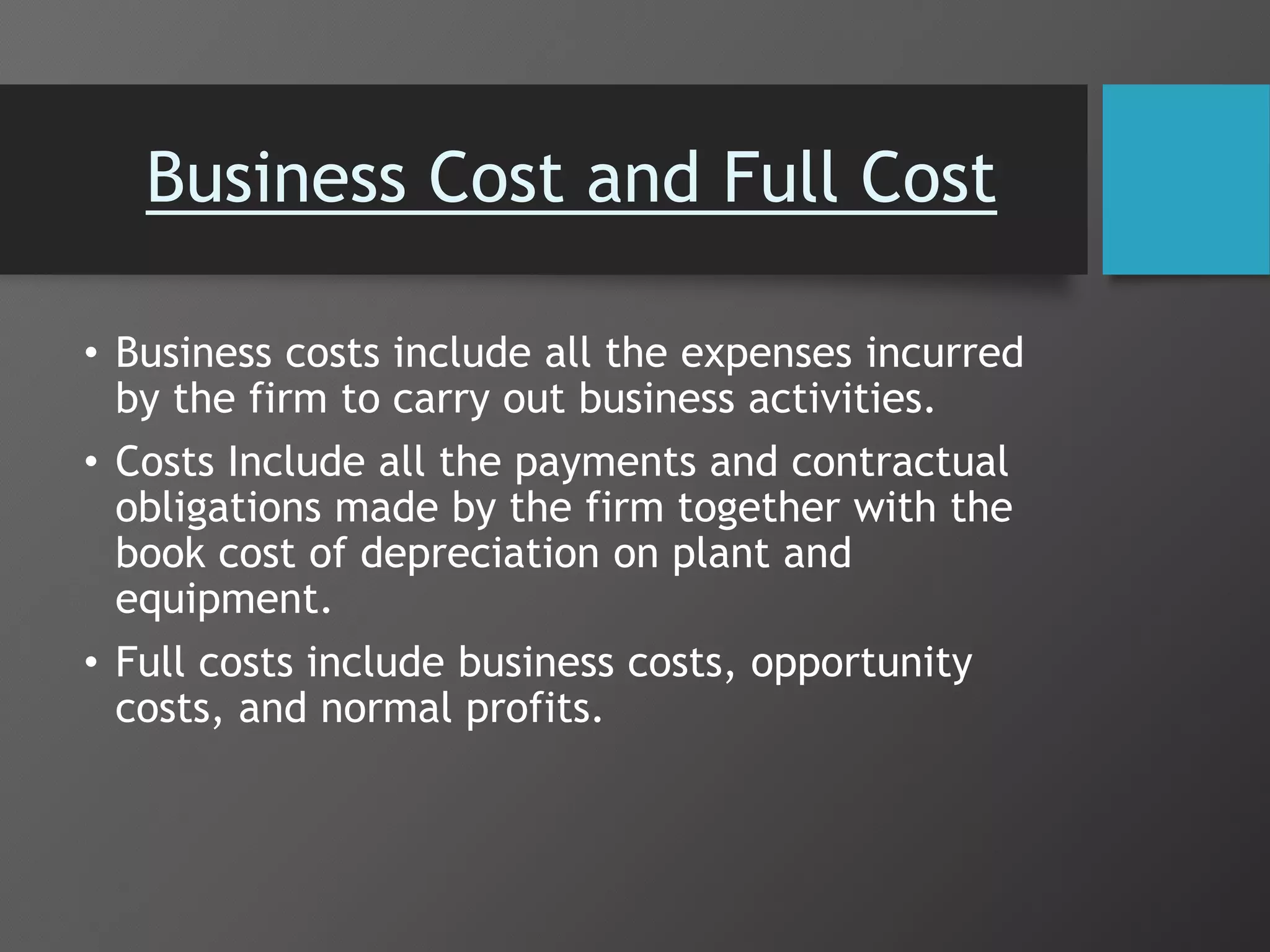 Business Cost and Full Cost
• Business costs include all the expenses incurred
by the firm to carry out business activities.
• Costs Include all the payments and contractual
obligations made by the firm together with the
book cost of depreciation on plant and
equipment.
• Full costs include business costs, opportunity
costs, and normal profits.
 