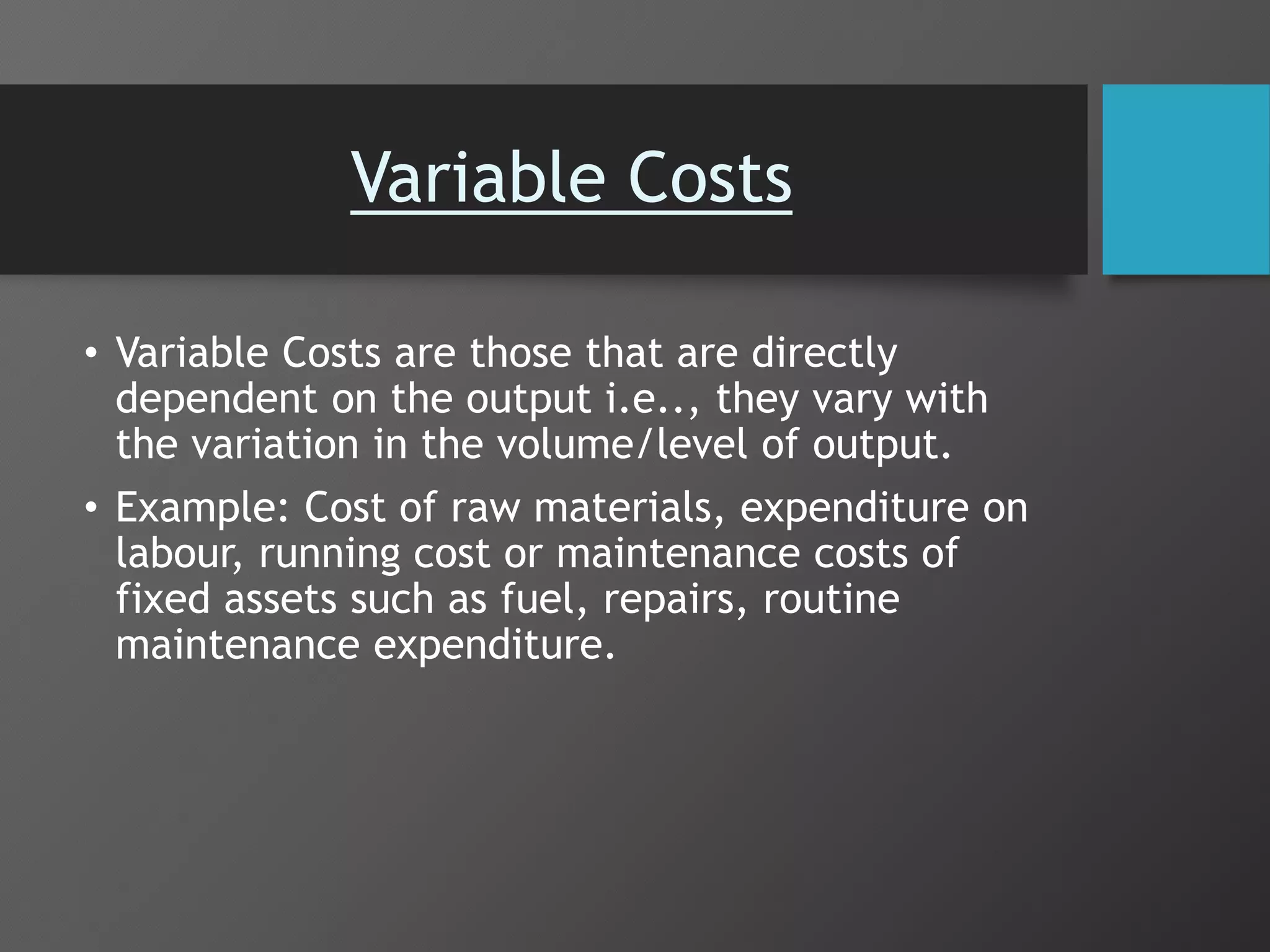 Variable Costs
• Variable Costs are those that are directly
dependent on the output i.e.., they vary with
the variation in the volume/level of output.
• Example: Cost of raw materials, expenditure on
labour, running cost or maintenance costs of
fixed assets such as fuel, repairs, routine
maintenance expenditure.
 