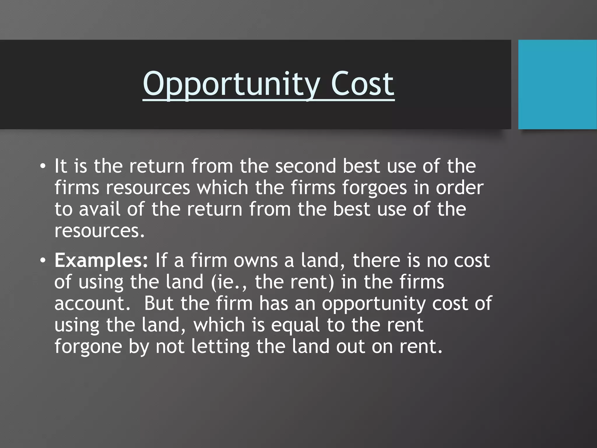 Opportunity Cost
• It is the return from the second best use of the
firms resources which the firms forgoes in order
to avail of the return from the best use of the
resources.
• Examples: If a firm owns a land, there is no cost
of using the land (ie., the rent) in the firms
account. But the firm has an opportunity cost of
using the land, which is equal to the rent
forgone by not letting the land out on rent.
 