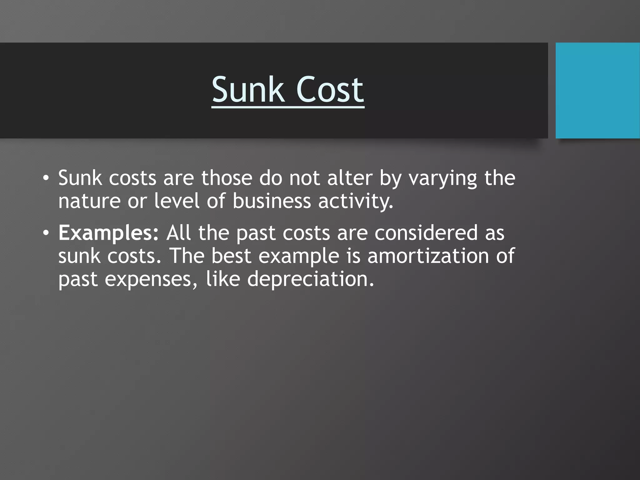 Sunk Cost
• Sunk costs are those do not alter by varying the
nature or level of business activity.
• Examples: All the past costs are considered as
sunk costs. The best example is amortization of
past expenses, like depreciation.
 