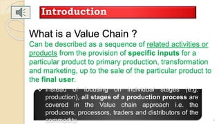 What is a Value Chain ?
Can be described as a sequence of related activities or
products from the provision of specific inputs for a
particular product to primary production, transformation
and marketing, up to the sale of the particular product to
the final user.
Introduction
3
 Instead of focusing on individual stages (e.g.
production), all stages of a production process are
covered in the Value chain approach i.e. the
producers, processors, traders and distributors of the
commodity.
 
