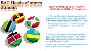 EAC Heads of states
Summit JOINT COMMUNIQUÉ OF THE 17TH
ORDINARY SUMMIT – 2nd March, 2016
15. Directed the partner states to ensure that all
imported second hand shoes and clothes comply
with sanitary requirements, in the partner states;
- directed the partner states to consider banning the
export of raw hides and skins outside the EAC
region.
16. Directed the partner states to procure their
textile and footwear requirements from within
the region where quality and supply capacities
are available competitively;
- with a view to phasing out importation of used textile
and foot wear within three years.
5
 