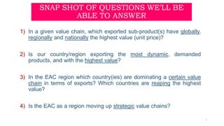 SNAP SHOT OF QUESTIONS WE’LL BE
ABLE TO ANSWER
1) In a given value chain, which exported sub-product(s) have globally,
regionally and nationally the highest value (unit price)?
2) Is our country/region exporting the most dynamic, demanded
products, and with the highest value?
3) In the EAC region which country(ies) are dominating a certain value
chain in terms of exports? Which countries are reaping the highest
value?
4) Is the EAC as a region moving up strategic value chains?
7
 