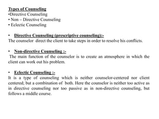 Types of Counseling
•Directive Counseling
• Non – Directive Counseling
• Eclectic Counseling
• Directive Counseling (prescriptive counseling):-
The counselor direct the client to take steps in order to resolve his conflicts.
• Non-directive Counseling :-
The main function of the counselor is to create an atmosphere in which the
client can work out his problem.
• Eclectic Counseling :-
It is a type of counseling which is neither counselor-centered nor client
centered; but a combination of both. Here the counselor is neither too active as
in directive counseling nor too passive as in non-directive counseling, but
follows a middle course.
 