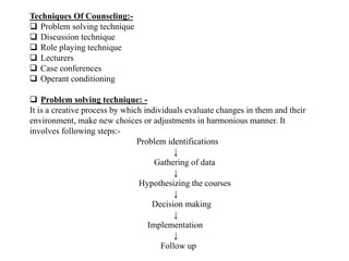 Techniques Of Counseling:-
 Problem solving technique
 Discussion technique
 Role playing technique
 Lecturers
 Case conferences
 Operant conditioning
 Problem solving technique: -
It is a creative process by which individuals evaluate changes in them and their
environment, make new choices or adjustments in harmonious manner. It
involves following steps:-
Problem identifications
↓
Gathering of data
↓
Hypothesizing the courses
↓
Decision making
↓
Implementation
↓
Follow up
 