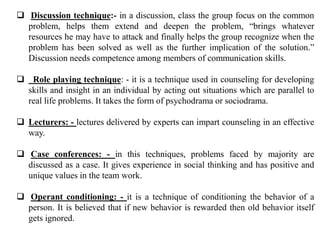  Discussion technique:- in a discussion, class the group focus on the common
problem, helps them extend and deepen the problem, “brings whatever
resources he may have to attack and finally helps the group recognize when the
problem has been solved as well as the further implication of the solution.”
Discussion needs competence among members of communication skills.
 Role playing technique: - it is a technique used in counseling for developing
skills and insight in an individual by acting out situations which are parallel to
real life problems. It takes the form of psychodrama or sociodrama.
 Lecturers: - lectures delivered by experts can impart counseling in an effective
way.
 Case conferences: - in this techniques, problems faced by majority are
discussed as a case. It gives experience in social thinking and has positive and
unique values in the team work.
 Operant conditioning: - it is a technique of conditioning the behavior of a
person. It is believed that if new behavior is rewarded then old behavior itself
gets ignored.
 