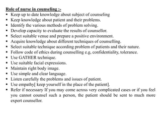 Role of nurse in counseling :-
 Keep up to date knowledge about subject of counseling
 Keep knowledge about patient and their problems.
 Identify the various methods of problem solving.
 Develop capacity to evaluate the results of counsellor.
 Select suitable venue and prepare a positive environment.
 Acquire knowledge about different techniques of counselling.
 Select suitable technique according problem of patients and their nature.
 Follow code of ethics during counselling e.g, confidentiality, tolerance.
 Use GATHER technique.
 Use suitable facial expressions.
 Maintain right body image.
 Use simple and clear language.
 Listen carefully the problems and issues of patient.
 Use empathy[ keep yourself in the place of the patient].
 Refer if necessary If you may come across very complicated cases or if you feel
you cannot counsel such a person, the patient should be sent to much more
expert counsellor.
 