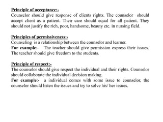Principle of acceptance:-
Counselor should give response of clients rights. The counselor should
accept client as a patient. Their care should equal for all patient. They
should not justify the rich, poor, handsome, beauty etc. in nursing field.
Principles of permissiveness:-
Counseling is a relationship between the counselor and learner.
For example:- The teacher should give permission express their issues.
The teacher should give freedom to the students.
Principle of respect:-
The counselor should give respect the individual and their rights. Counselor
should collaborate the individual decision making.
For example:- a individual comes with some issue to counselor, the
counselor should listen the issues and try to solve his/ her issues.
 