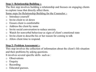 Step 1: Relationship Building :-
The first step involves building a relationship and focuses on engaging clients
to explore issue that directly affect them.
Some steps for Relationship Building for the Counselor :-
o Introduce yourself
o Invite client to sit down
o Ensure client is comfortable
o Address the client by name
o Invite social conversation to reduce anxiety
o Watch for nonverbal behaviour as signs of client’s emotional state
o Invite client to describe his or her reason for coming to talk
o Allow client time to respond.
Step 2: Problem Assessment :-
This step involves the collection of information about the client’s life situation
and their problems by asking questions.
It involves several specific skills such as :
o Observations
o Enquiry
o Recording
o Educated guesses.
 