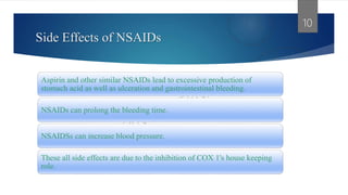 Side Effects of NSAIDs
Aspirin and other similar NSAIDs lead to excessive production of
stomach acid as well as ulceration and gastrointestinal bleeding.
NSAIDs can prolong the bleeding time.
NSAIDSs can increase blood pressure.
These all side effects are due to the inhibition of COX 1's house keeping
role.
10
 