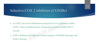 Selective COX 2 inhibitors (COXIBs)
 As COX 2 has role in inflammation and pyrexia. So it is desirous to inhibit
COX-2. There are different types of drugs that are used to inhibit COX-2
enzyme.
 COX-2 inhibitors (COXIBs) are a special category of NSAIDs that target only
COX-2 enzymes.
13
 