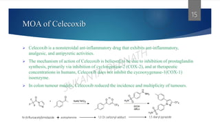 MOA of Celecoxib
 Celecoxib is a nonsteroidal ant-inflammatory drug that exhibits ant-inflammatory,
analgesic, and antipyretic activities.
 The mechanism of action of Celecoxib is believed to be due to inhibition of prostaglandin
synthesis, primarily via inhibition of cyclongenase-2 (COX-2), and at therapeutic
concentrations in humans, Celecoxib does not inhibit the cycooxygenase-1(COX-1)
isoenzyme.
 In colon tumour models, Celecoxib reduced the incidence and multiplicity of tumours.
15
N-(trifluroacetyl)imidazole acetophenone 1,3 Di carbonyl adduct 1,5 diaryl pyrazole
 