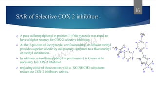 SAR of Selective COX 2 inhibitors
 A para sulfamoyalphenyl at position 1 of the pyrazole was found to
have a higher potency for COX-2 selective inhibition.
 At the 3-position of the pyrazole, a trifluoromethyl or difluoro methyl
provides superior selectivity and potency compared to a fluoromethyl
or methyl substitution.
 In addition, a 4-sulfamoylphenyl in position no-1 is known to be
necessary for COX-2 inhibition.
 replacing either of these entities with a –SO2NHCH3 substituent
reduce the COX-2 inhibitory activity.
16
16
15
17
14
18
19
CH3
24
7
6
8
11
9
10
S
20
N
H2
26
O
21
O
25
5
4
3
N
1
N
2
12
F
13
F
22
F
23
 