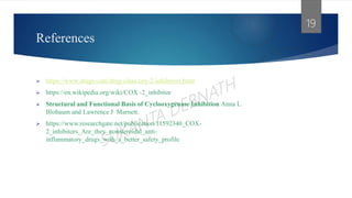 References
 https://www.drugs.com/drug-class/cox-2-inhibitors.html
 https://en.wikipedia.org/wiki/COX -2_inhibitor
 Structural and Functional Basis of Cyclooxygenase Inhibition Anna L.
Blobaum and Lawrence J. Marnett.
 https://www.researchgate.net/publication/11592340_COX-
2_inhibitors_Are_they_nonsteroidal_anti-
inflammatory_drugs_with_a_better_safety_profile
19
 