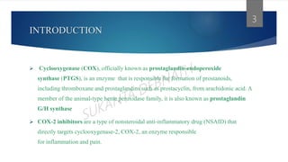 INTRODUCTION
 Cyclooxygenase (COX), officially known as prostaglandin-endoperoxide
synthase (PTGS), is an enzyme that is responsible for formation of prostanoids,
including thromboxane and prostaglandins such as prostacyclin, from arachidonic acid. A
member of the animal-type heme peroxidase family, it is also known as prostaglandin
G/H synthase
 COX-2 inhibitors are a type of nonsteroidal anti-inflammatory drug (NSAID) that
directly targets cyclooxygenase-2, COX-2, an enzyme responsible
for inflammation and pain.
3
 