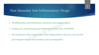 Non Steroidal Anti Inflammatory Drugs
 NSAIDS produce anti-inflammatory, anti-pyretic and analgesic effects.
 Finding ways of reducing pain and inflammation are key roles of NSAIDS.
 The mechanism of these drugs is due to their binding ability to the active sites of COX ,
preventing the catalysis of Arachidonic acid to prostaglandins
8
 
