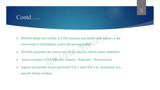 Contd…..
 NSAIDs binds irreversibly to COX enzymes and inhibit their action i.e the
conversion of Arachidonic acid to the prostaglandins.
 NSAIDs acetylates the actives site of cox enzyme which causes inhibition.
 Some examples of NSAIDs are:-Aspirin . Ibuprofen . Piroxicam etc .
 Aspirin irreversibly inactivates both COX 1 and COX 2 by acetylation of a
specific Serine residues.
9
 