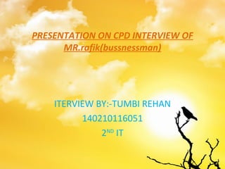 PRESENTATION ON CPD INTERVIEW OF
MR.rafik(bussnessman)
ITERVIEW BY:-TUMBI REHAN
140210116051
2ND
IT
 