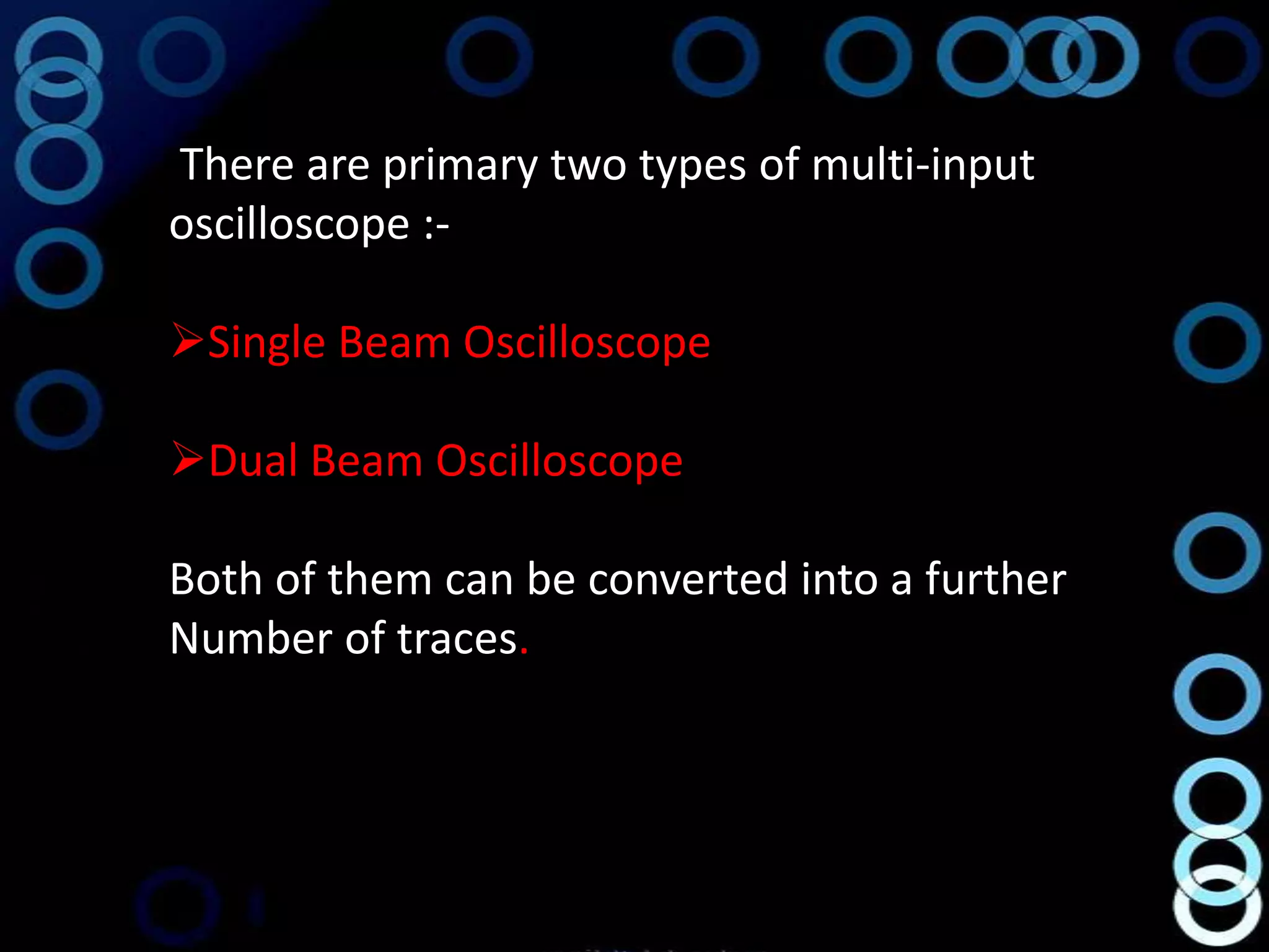 There are primary two types of multi-input
oscilloscope :-

Single Beam Oscilloscope

Dual Beam Oscilloscope

Both of them can be converted into a further
Number of traces.
 