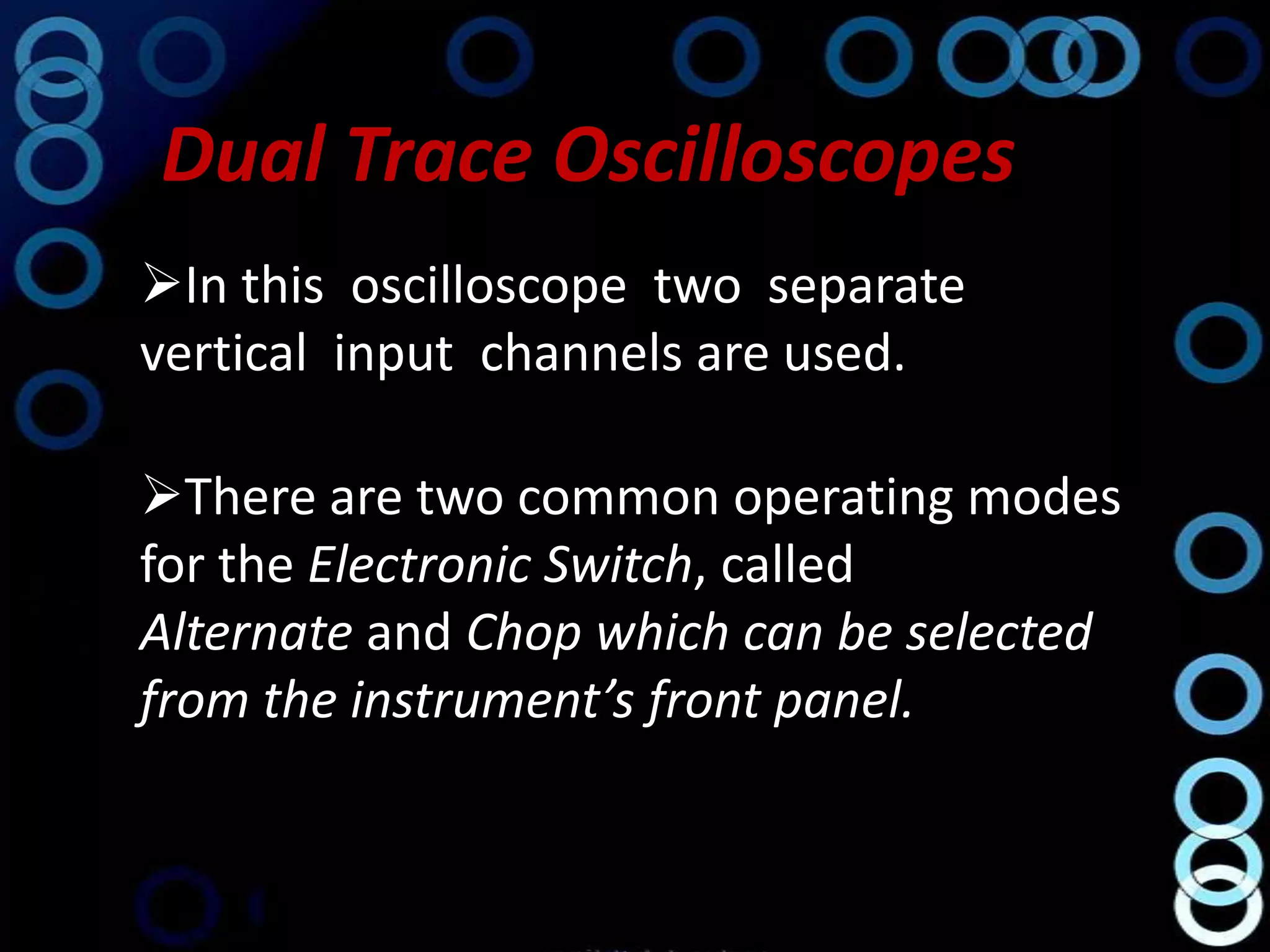 Dual Trace Oscilloscopes
In this oscilloscope two separate
vertical input channels are used.

There are two common operating modes
for the Electronic Switch, called
Alternate and Chop which can be selected
from the instrument’s front panel.
 