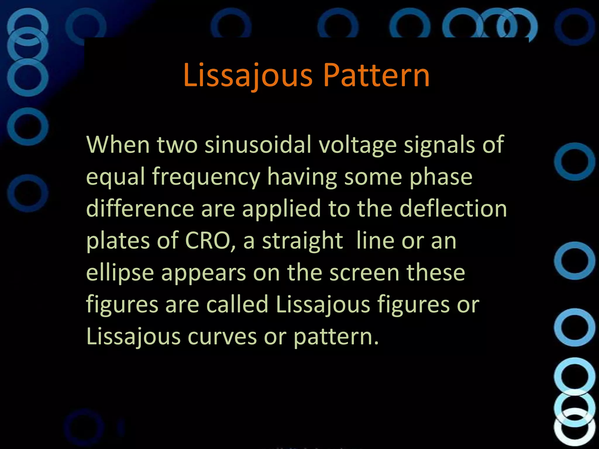 Lissajous Pattern
When two sinusoidal voltage signals of
equal frequency having some phase
difference are applied to the deflection
plates of CRO, a straight line or an
ellipse appears on the screen these
figures are called Lissajous figures or
Lissajous curves or pattern.
 