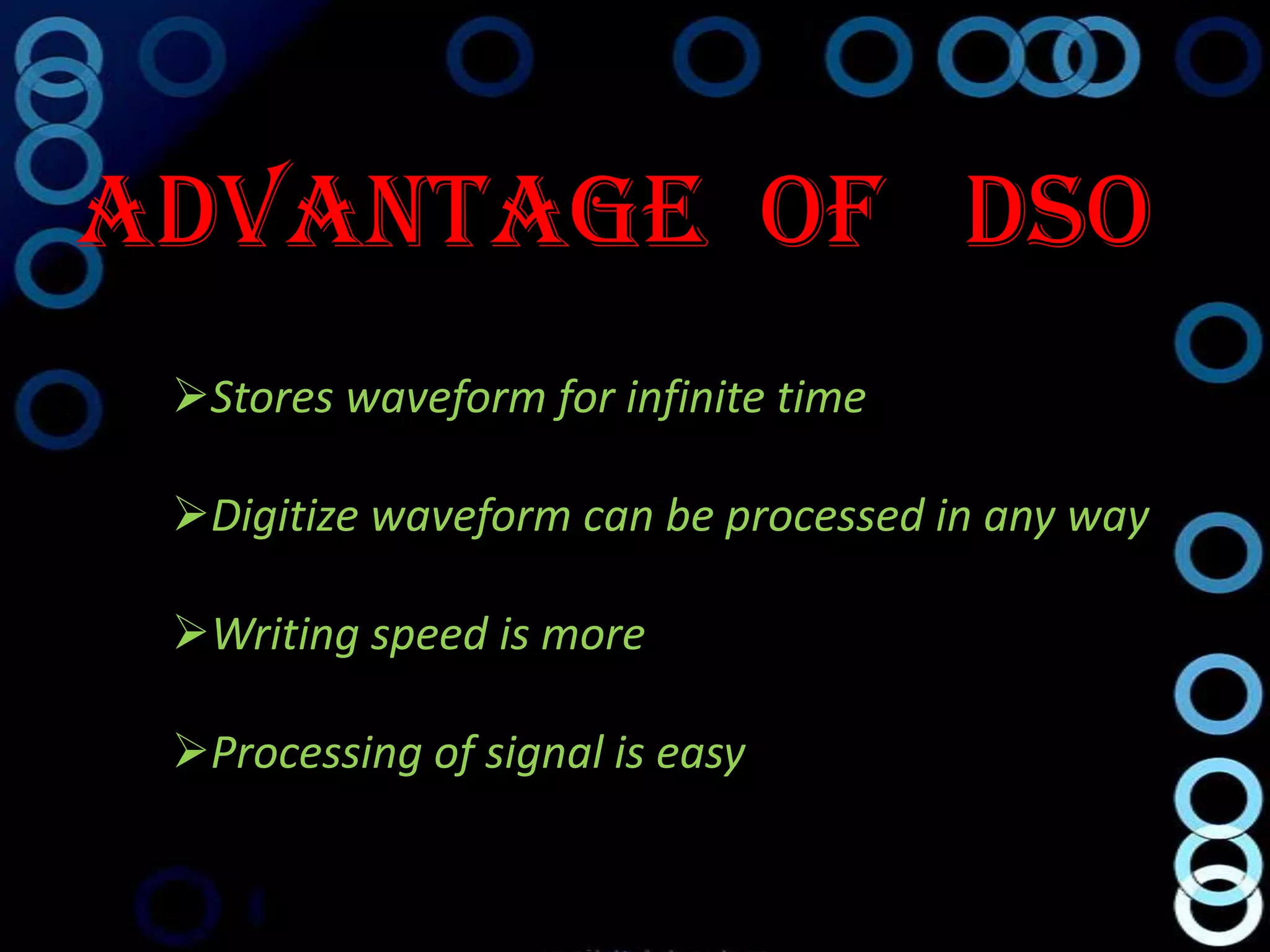Advantage Of DSO
 Stores waveform for infinite time

 Digitize waveform can be processed in any way

 Writing speed is more

 Processing of signal is easy
 