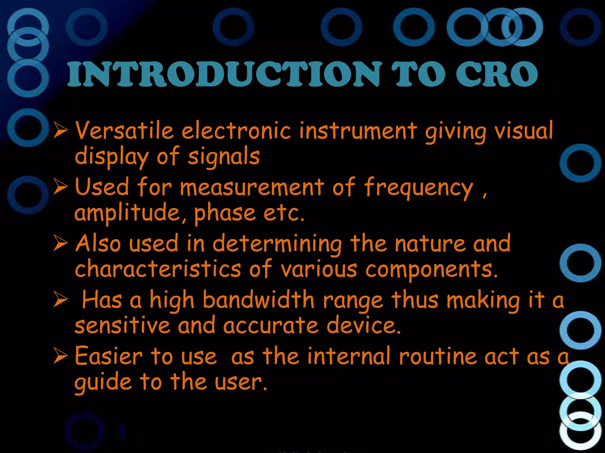 INTRODUCTION TO CRO
 Versatile electronic instrument giving visual
  display of signals
 Used for measurement of frequency ,
  amplitude, phase etc.
 Also used in determining the nature and
  characteristics of various components.
 Has a high bandwidth range thus making it a
  sensitive and accurate device.
 Easier to use as the internal routine act as a
  guide to the user.
 