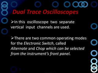 Dual Trace Oscilloscopes
In this oscilloscope two separate
vertical input channels are used.

There are two common operating modes
for the Electronic Switch, called
Alternate and Chop which can be selected
from the instrument’s front panel.
 