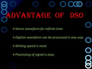 Advantage Of DSO
 Stores waveform for infinite time

 Digitize waveform can be processed in any way

 Writing speed is more

 Processing of signal is easy
 