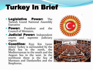 Turkey In Brief
 Legislative        Power: The
  Turkish Grand National Assembly
  Executive
 Power: President and the
  Council of Ministers.
 Judicial Power: Independent
  courts and supreme judiciary
  organs.
 Coastline: 8333 Km (5000
  miles) Turkey is surrounded by the
  Black Sea in the north, the
  Mediterranean in the south and the
  Aegean Sea in the west. In the
  northwest there is the Sea of
  Marmara and Dardanelles and the
  Bosphorus.
 