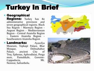 Turkey In Brief
 Geographical
 Regions: Turkey has 80
 administrative provinces and
 seven geographical regions. Black
 Sea Region - Marmara Region -
 Aegean Region - Mediterranean
 Region - Central Anatolia Region
 - Eastern Anatolia Region -
 Southeastern Anatolia Region
 Landmarks:             Ayasofya
 Museum, Topkapi Palace, Blue
 Mosque,             Dolmabahce
 Palace,    ancient    City     of
 Troy, Ephesus, Aphrodisias, Perga
 mon,     Pamukkale,     Goreme-
 Cappadocia,                   Mt.
 Nemrut, Safranbolu.
 