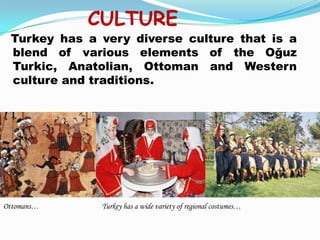 CULTURE
 Turkey has a very diverse culture that is a
 blend of various elements of the Oğuz
 Turkic, Anatolian, Ottoman and Western
 culture and traditions.




Ottomans…     Turkey has a wide variety of regional costumes…
 