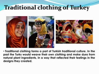 Traditional clothing of Turkey




• Traditional clothing forms a part of Turkish traditional culture. In the
past the Turks would weave their own clothing and make dyes from
natural plant ingredients, in a way that reflected their feelings in the
designs they created.
 