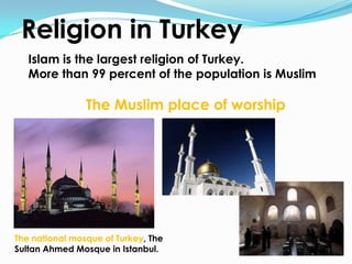 Religion in Turkey
   Islam is the largest religion of Turkey.
   More than 99 percent of the population is Muslim

                The Muslim place of worship




The national mosque of Turkey, The
Sultan Ahmed Mosque in Istanbul.
 