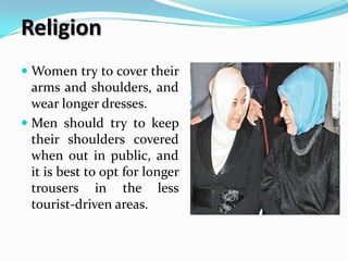 Religion
 Women try to cover their
  arms and shoulders, and
  wear longer dresses.
 Men should try to keep
  their shoulders covered
  when out in public, and
  it is best to opt for longer
  trousers in the less
  tourist-driven areas.
 