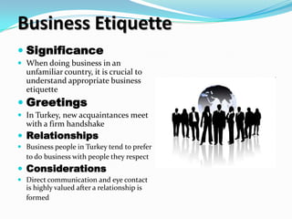 Business Etiquette
 Significance
 When doing business in an
  unfamiliar country, it is crucial to
  understand appropriate business
  etiquette
 Greetings
 In Turkey, new acquaintances meet
  with a firm handshake
 Relationships
 Business people in Turkey tend to prefer
  to do business with people they respect
 Considerations
 Direct communication and eye contact
  is highly valued after a relationship is
  formed
 