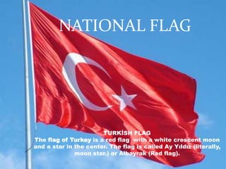NATIONAL FLAG




                       TURKİSH FLAG
The flag of Turkey is a red flag with a white crescent moon
and a star in the center. The flag is called Ay Yıldız (literally,
              moon star.) or Albayrak (Red flag).
 