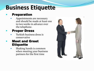 Business Etiquette
       Preparation
         Appointments are necessary
          and should be made at least one
          to two weeks in advance over
          the telephone.
       Proper Dress
         Turkish business dress is
          conservative
       Meet and Greet
        Etiquette
         Shaking hands is common
          when meeting your business
          partners for the first time
 