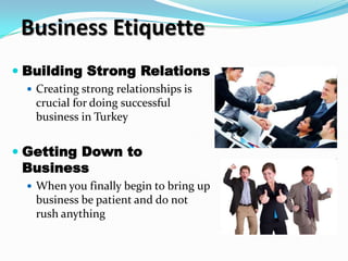 Business Etiquette
 Building Strong Relations
   Creating strong relationships is
   crucial for doing successful
   business in Turkey


 Getting Down to
  Business
   When you finally begin to bring up
   business be patient and do not
   rush anything
 