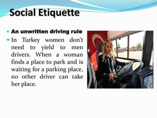 Social Etiquette
 An unwritten driving rule
 In Turkey women don't
  need to yield to men
  drivers. When a woman
  finds a place to park and is
  waiting for a parking place,
  no other driver can take
  her place.
 