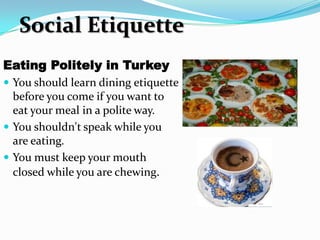 Social Etiquette
Eating Politely in Turkey
 You should learn dining etiquette
  before you come if you want to
  eat your meal in a polite way.
 You shouldn't speak while you
  are eating.
 You must keep your mouth
  closed while you are chewing.
 