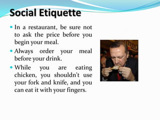 Social Etiquette
 In a restaurant, be sure not
  to ask the price before you
  begin your meal.
 Always order your      meal
  before your drink.
 While     you are eating
 chicken, you shouldn't use
 your fork and knife, and you
 can eat it with your fingers.
 