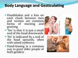 Body Language and Gesticulating

 Handshakes and a kiss on
  each cheek between men
  and women are common
  forms of meeting and
  greeting
 ‘Yes’ is that it is just a small
  nod of the head downwards
 ‘No’ is indicated by a nod of
  the head upwards, often
  with raised eyebrows
 Hand-kissing is a common
  way to greet elder people of
  both genders
 