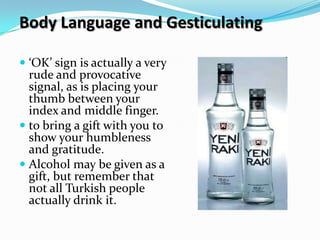 Body Language and Gesticulating

 ‘OK’ sign is actually a very
  rude and provocative
  signal, as is placing your
  thumb between your
  index and middle finger.
 to bring a gift with you to
  show your humbleness
  and gratitude.
 Alcohol may be given as a
  gift, but remember that
  not all Turkish people
  actually drink it.
 